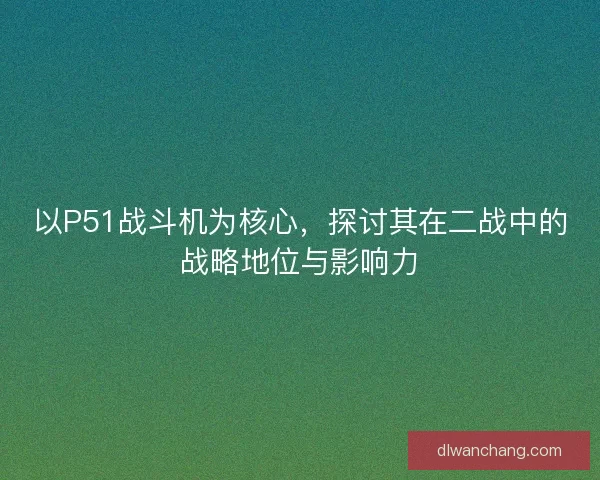 以P51战斗机为核心，探讨其在二战中的战略地位与影响力
