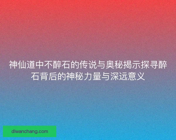 神仙道中不醉石的传说与奥秘揭示探寻醉石背后的神秘力量与深远意义