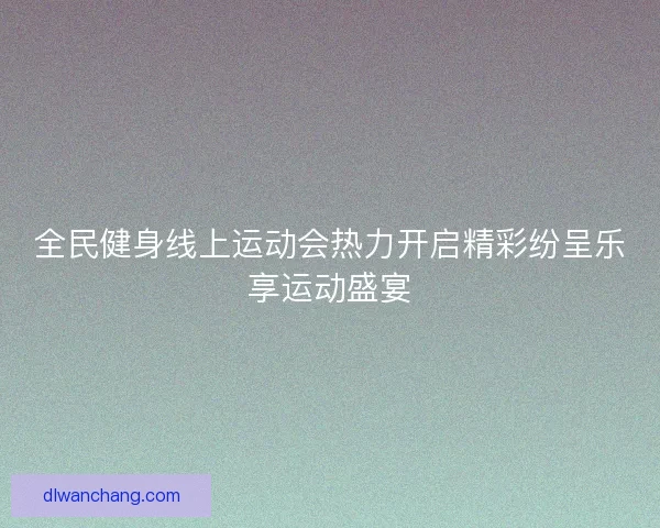 全民健身线上运动会热力开启精彩纷呈乐享运动盛宴