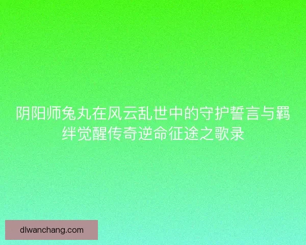 阴阳师兔丸在风云乱世中的守护誓言与羁绊觉醒传奇逆命征途之歌录