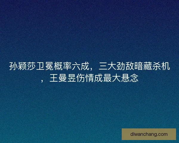 孙颖莎卫冕概率六成，三大劲敌暗藏杀机，王曼昱伤情成最大悬念