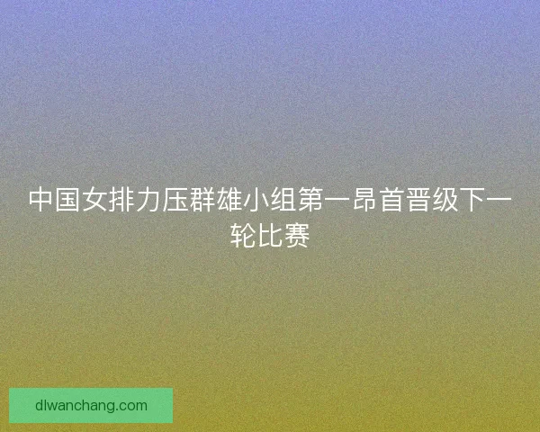 中国女排力压群雄小组第一昂首晋级下一轮比赛