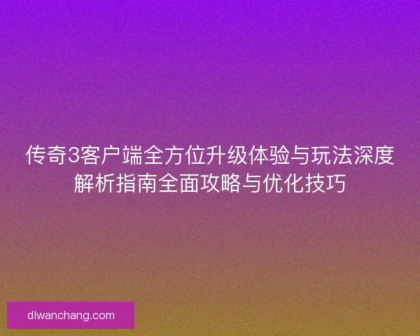传奇3客户端全方位升级体验与玩法深度解析指南全面攻略与优化技巧