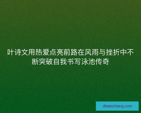 叶诗文用热爱点亮前路在风雨与挫折中不断突破自我书写泳池传奇