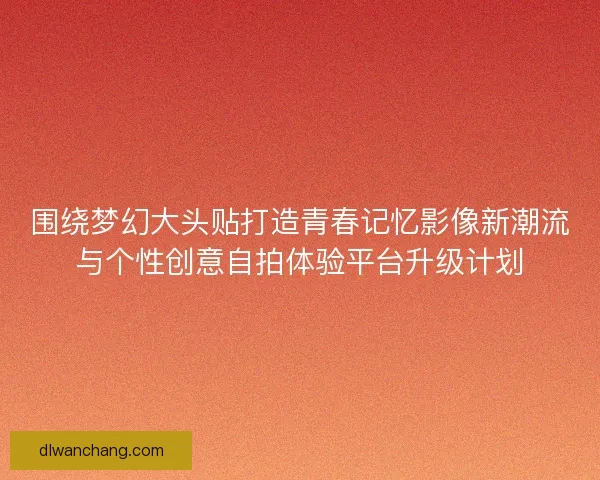 围绕梦幻大头贴打造青春记忆影像新潮流与个性创意自拍体验平台升级计划