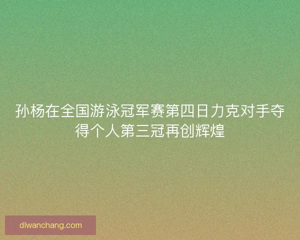 孙杨在全国游泳冠军赛第四日力克对手夺得个人第三冠再创辉煌