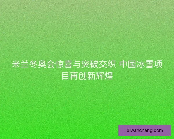 米兰冬奥会惊喜与突破交织 中国冰雪项目再创新辉煌