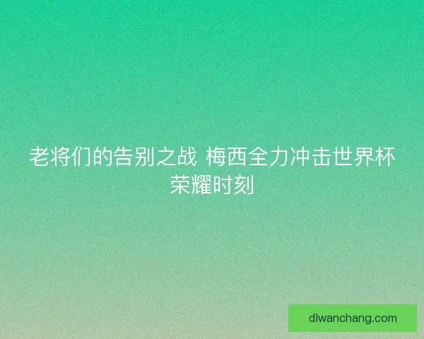 老将们的告别之战 梅西全力冲击世界杯荣耀时刻