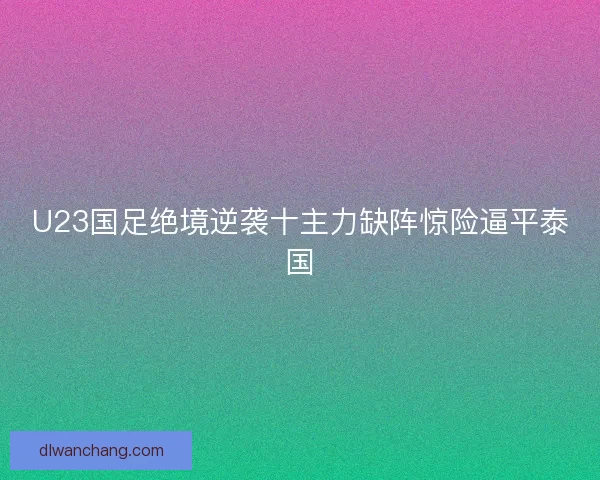 U23国足绝境逆袭十主力缺阵惊险逼平泰国 U23国足绝境逆袭十主力缺阵惊险逼平泰国