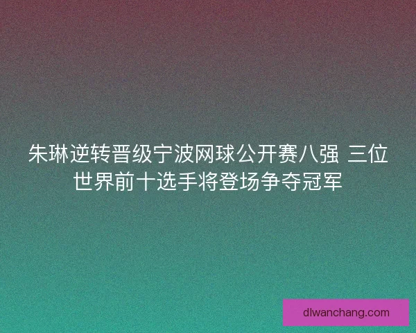 朱琳逆转晋级宁波网球公开赛八强 三位世界前十选手将登场争夺冠军 朱琳逆转晋级宁波网球公开赛八强 三位世界前十选手将登场争夺冠军