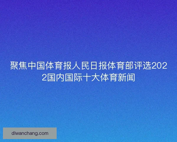聚焦中国体育报人民日报体育部评选2022国内国际十大体育新闻 聚焦中国体育报人民日报体育部评选2022国内国际十大体育新闻