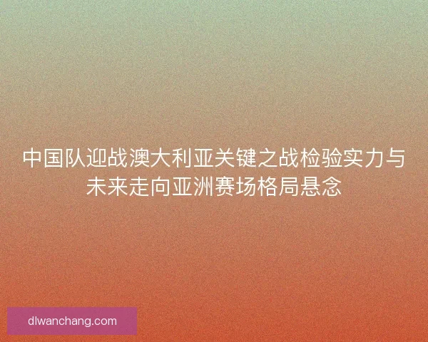 中国队迎战澳大利亚关键之战检验实力与未来走向亚洲赛场格局悬念