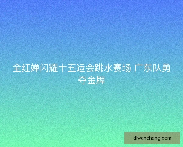 全红婵闪耀十五运会跳水赛场 广东队勇夺金牌 全红婵闪耀十五运会跳水赛场 广东队勇夺金牌